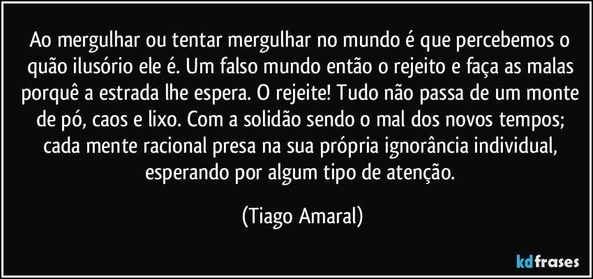 Ao mergulhar ou tentar mergulhar no mundo é que percebemos o quão ilusório ele é. Um falso mundo então o rejeito e faça as malas porquê a estrada lhe espera. O rejeite! Tudo não passa de um monte de pó, caos e lixo. Com a solidão sendo o mal dos novos tempos; cada mente racional presa na sua própria ignorância individual, esperando por algum tipo de atenção. (Tiago Amaral)