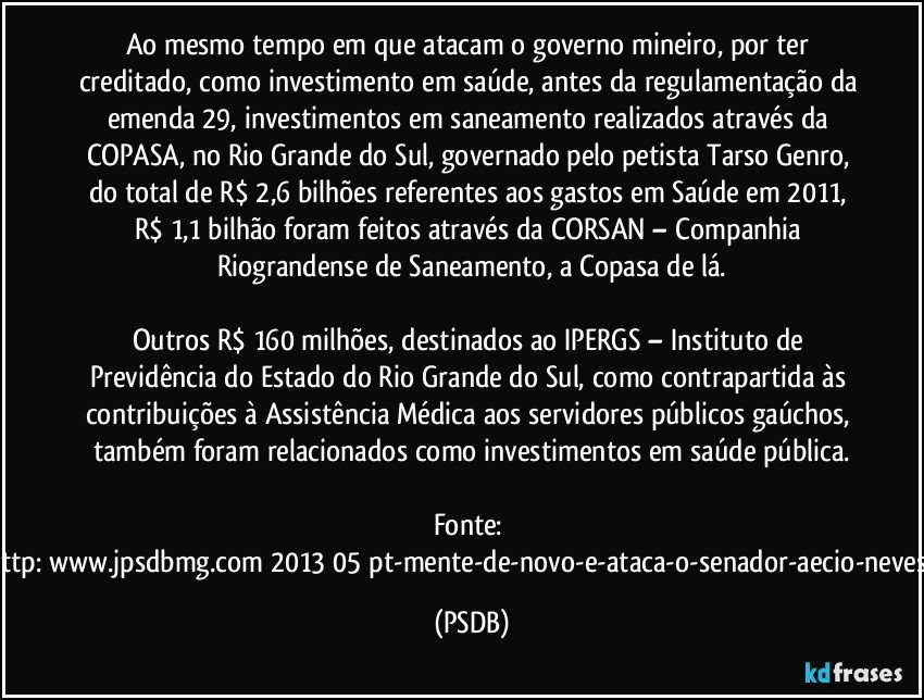 Ao mesmo tempo em que atacam o governo mineiro, por ter creditado, como investimento em saúde, antes da regulamentação da emenda 29, investimentos em saneamento realizados através da COPASA, no Rio Grande do Sul, governado pelo petista Tarso Genro, do total de R$ 2,6 bilhões referentes aos gastos em Saúde em 2011, R$ 1,1 bilhão foram feitos através da CORSAN – Companhia Riograndense de Saneamento, a Copasa de lá.
Outros R$ 160 milhões, destinados ao IPERGS – Instituto de Previdência do Estado do Rio Grande do Sul, como contrapartida às contribuições à Assistência Médica aos servidores públicos gaúchos, também foram relacionados como investimentos em saúde pública.
Fonte: http://www.jpsdbmg.com/2013/05/pt-mente-de-novo-e-ataca-o-senador-aecio-neves-2/ (PSDB)