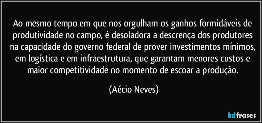 Ao mesmo tempo em que nos orgulham os ganhos formidáveis de produtividade no campo, é desoladora a descrença dos produtores na capacidade do governo federal de prover investimentos mínimos, em logística e em infraestrutura, que garantam menores custos e maior competitividade no momento de escoar a produção. (Aécio Neves)