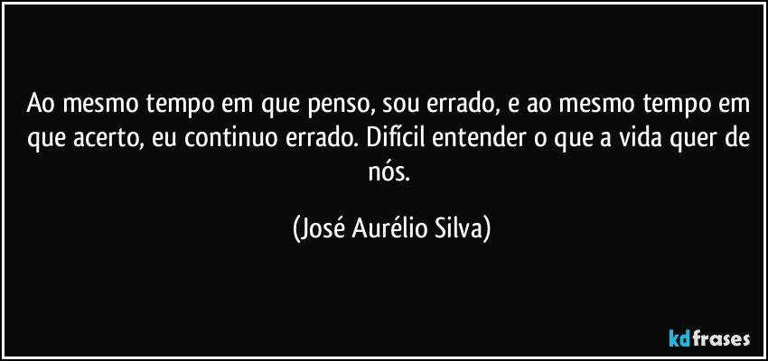 Ao mesmo tempo em que penso, sou errado, e ao mesmo tempo em que acerto, eu continuo errado. Difícil entender o que a vida quer de nós. (José Aurélio Silva)