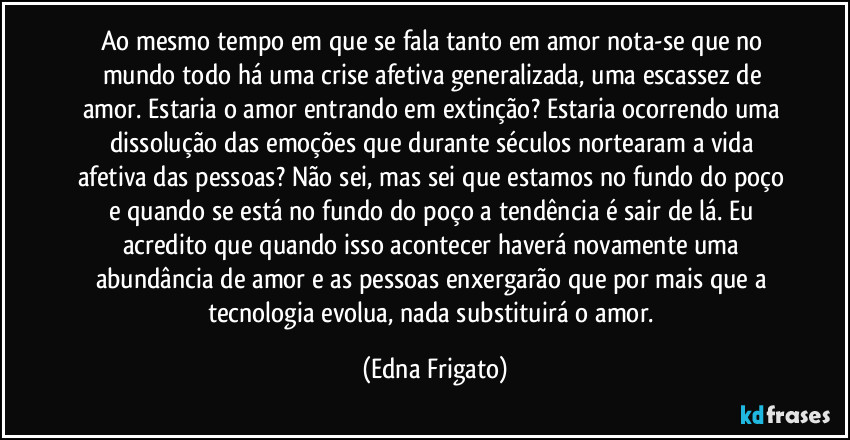 Ao mesmo tempo em que se fala tanto em amor nota-se que no mundo todo há uma crise afetiva generalizada, uma escassez de amor. Estaria o amor entrando em extinção? Estaria ocorrendo uma dissolução das emoções que durante séculos nortearam a vida afetiva das pessoas? Não sei, mas sei que estamos no fundo do poço e quando se está no fundo do poço a tendência é sair de lá. Eu acredito que quando isso acontecer haverá novamente uma abundância de amor e as pessoas enxergarão que por mais que a tecnologia evolua, nada substituirá o amor. (Edna Frigato)