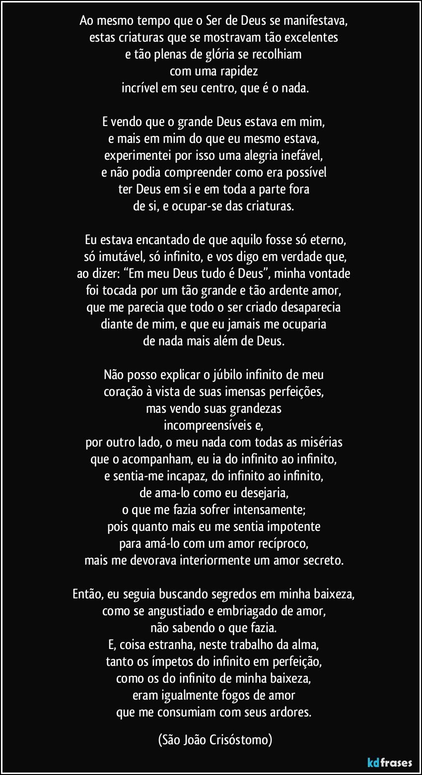 Ao mesmo tempo que o Ser de Deus se manifestava, 
estas criaturas que se mostravam tão excelentes 
e tão plenas de glória se recolhiam 
com uma rapidez 
incrível em seu centro, que é o nada.

E vendo que o grande Deus estava em mim, 
e mais em mim do que eu mesmo estava, 
experimentei por isso uma alegria inefável, 
e não podia compreender como era possível 
ter Deus em si e em toda a parte fora 
de si, e ocupar-se das criaturas. 

Eu estava encantado de que aquilo fosse só eterno,
só imutável, só infinito, e vos digo em verdade que,
ao dizer: “Em meu Deus tudo é Deus”, minha vontade 
foi tocada por um tão grande e tão ardente amor, 
que me parecia que todo o ser criado desaparecia 
diante de mim, e que eu jamais me ocuparia 
de nada mais além de Deus. 

Não posso explicar o júbilo infinito de meu 
coração à vista de suas imensas perfeições, 
mas vendo suas grandezas 
incompreensíveis e, 
por outro lado, o meu nada com todas as misérias 
que o acompanham, eu ia do infinito ao infinito, 
e sentia-me incapaz, do infinito ao infinito, 
de ama-lo como eu desejaria, 
o que me fazia sofrer intensamente; 
pois quanto mais eu me sentia impotente 
para amá-lo com um amor recíproco, 
mais me devorava interiormente um amor secreto. 

Então, eu seguia buscando segredos em minha baixeza, 
como se angustiado e embriagado de amor, 
não sabendo o que fazia. 
E, coisa estranha, neste trabalho da alma, 
tanto os ímpetos do infinito em perfeição, 
como os do infinito de minha baixeza, 
eram igualmente fogos de amor 
que me consumiam com seus ardores. (São João Crisóstomo)