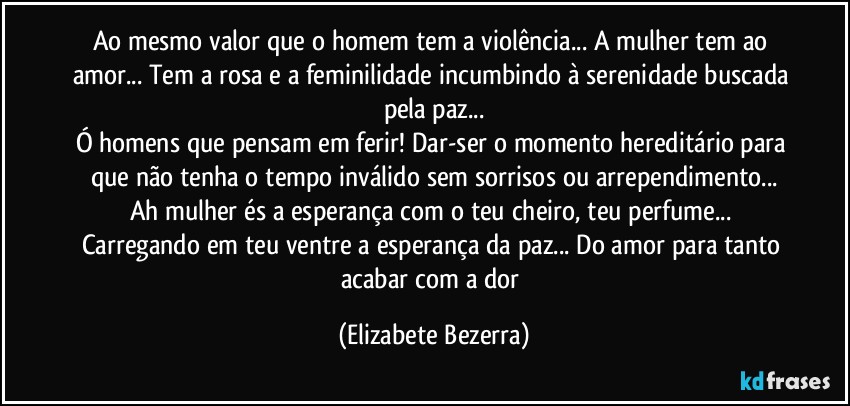 Ao mesmo valor que o homem tem a violência... A mulher tem ao amor... Tem a rosa e a feminilidade incumbindo à serenidade buscada pela paz...
Ó homens que pensam em ferir! Dar-ser o momento hereditário para que não tenha o tempo inválido sem sorrisos ou arrependimento...
Ah mulher és a esperança com o teu cheiro, teu perfume... Carregando em teu ventre a esperança da paz... Do amor para tanto acabar com a dor (Elizabete Bezerra)