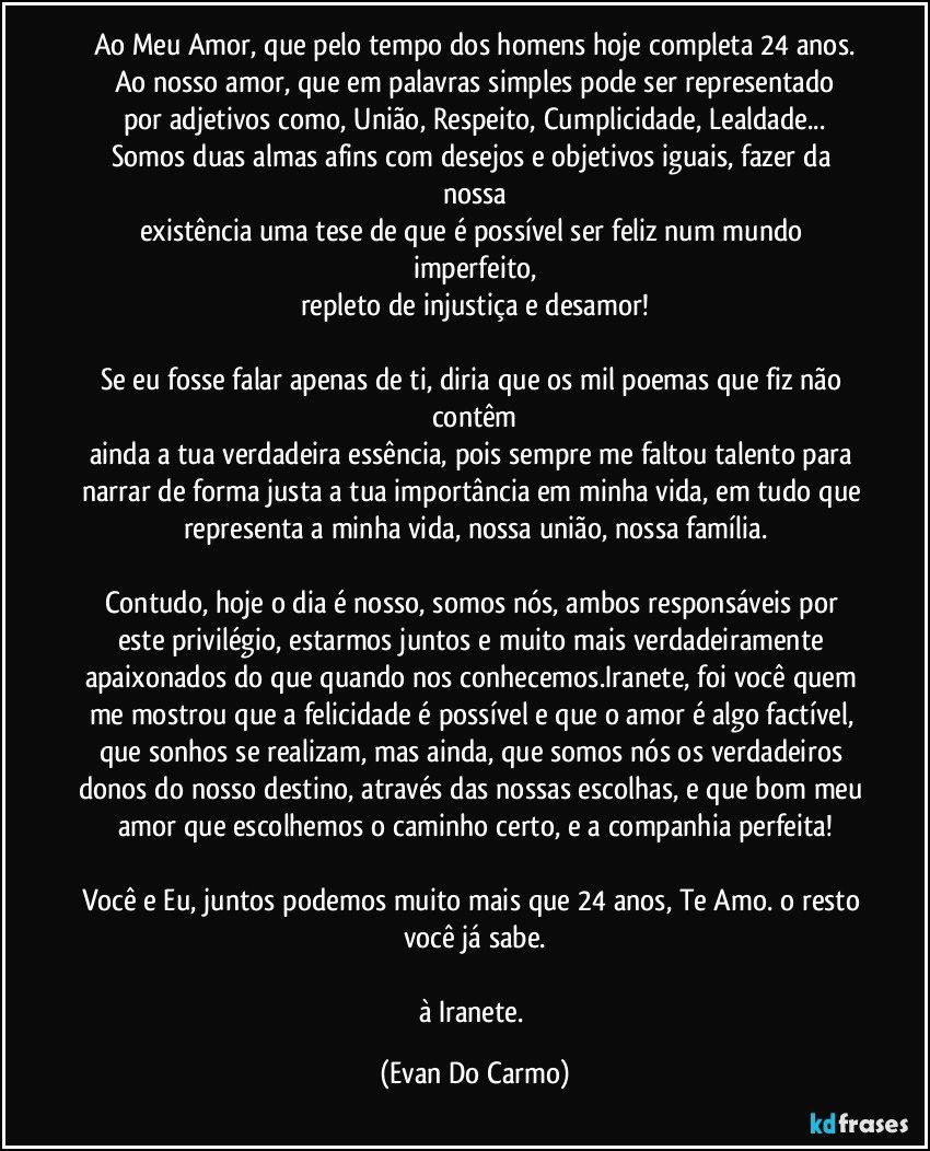 Ao Meu Amor, que pelo tempo dos homens hoje completa 24 anos.
Ao nosso amor, que em palavras simples pode ser representado
por adjetivos como, União, Respeito, Cumplicidade, Lealdade...
Somos duas almas afins com desejos e objetivos iguais, fazer da nossa
existência uma tese de que é possível ser feliz num mundo imperfeito,
repleto de injustiça e desamor!

Se eu fosse falar apenas de ti, diria que os mil poemas que fiz não contêm
ainda a tua verdadeira essência, pois sempre me faltou talento para narrar de forma justa a tua importância em minha vida, em tudo que representa a minha vida, nossa união, nossa família.

Contudo, hoje o dia é nosso, somos nós, ambos responsáveis por este privilégio, estarmos juntos e muito mais verdadeiramente apaixonados do que quando nos conhecemos.Iranete, foi você quem me mostrou que a felicidade é possível e que o amor é algo factível, que sonhos se realizam, mas ainda, que somos nós os verdadeiros donos do nosso destino, através das nossas escolhas, e que bom meu amor que escolhemos o caminho certo, e a companhia perfeita!

Você e Eu, juntos podemos muito mais que 24 anos, Te Amo. o resto você já sabe.

à Iranete. (Evan Do Carmo)