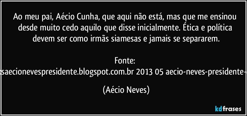 Ao meu pai, Aécio Cunha, que aqui não está, mas que me ensinou desde muito cedo aquilo que disse inicialmente. Ética e política devem ser como irmãs siamesas e jamais se separarem.

Fonte: http://www.queremosaecionevespresidente.blogspot.com.br/2013/05/aecio-neves-presidente-do-psdb-estreia.html (Aécio Neves)