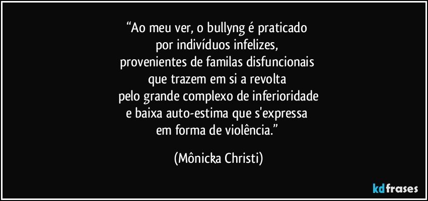 “Ao meu ver, o bullyng é  praticado 
por indivíduos infelizes, 
provenientes de familas disfuncionais 
que trazem em si a revolta 
pelo grande complexo de inferioridade
e baixa auto-estima que s'expressa 
em forma de violência.” (Mônicka Christi)