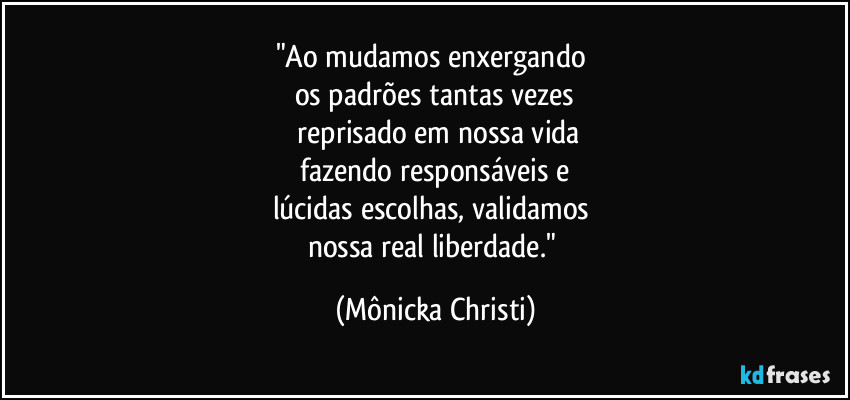 "Ao mudamos enxergando 
os padrões tantas vezes
 reprisado em nossa vida
 fazendo responsáveis e 
lúcidas escolhas, validamos 
nossa real liberdade." (Mônicka Christi)