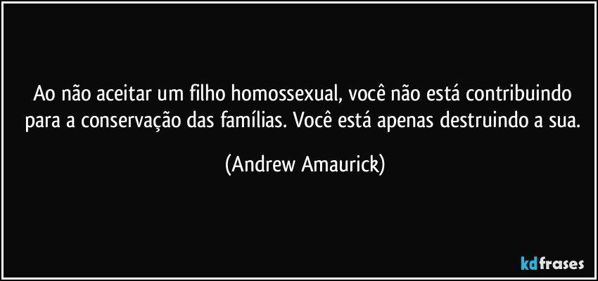 Ao não aceitar um filho homossexual, você não está contribuindo para a conservação das famílias. Você está apenas destruindo a sua. (Andrew Amaurick)