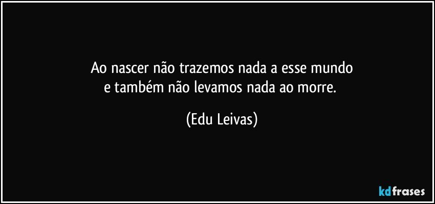 Ao nascer não trazemos nada a esse mundo
e também não levamos nada ao morre. (Edu Leivas)