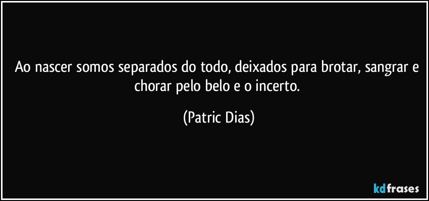 Ao nascer somos separados do todo, deixados para brotar, sangrar e chorar pelo belo e o incerto. (Patric Dias)