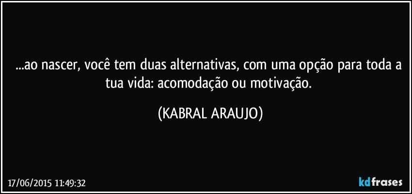 ...ao nascer, você tem duas alternativas, com uma opção para toda a tua vida: acomodação ou motivação. (KABRAL ARAUJO)