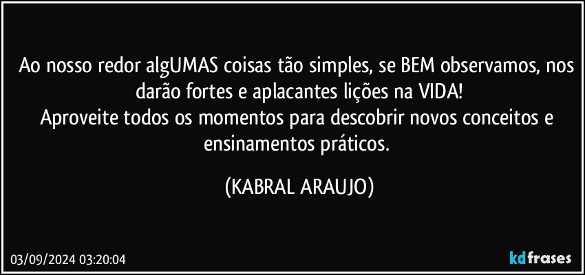 Ao nosso redor algUMAS coisas tão simples, se BEM observamos, nos darão fortes e aplacantes lições na VIDA!
Aproveite todos os momentos para descobrir novos conceitos e ensinamentos práticos. (KABRAL ARAUJO)