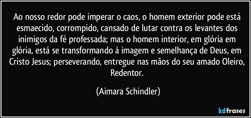 Ao nosso redor pode imperar o caos, o homem exterior pode está esmaecido, corrompido, cansado de lutar contra os levantes dos inimigos da fé professada; mas o homem interior, em glória em glória, está se transformando à imagem e semelhança de Deus, em Cristo Jesus; perseverando, entregue nas mãos do seu amado Oleiro, Redentor. (Aimara Schindler)