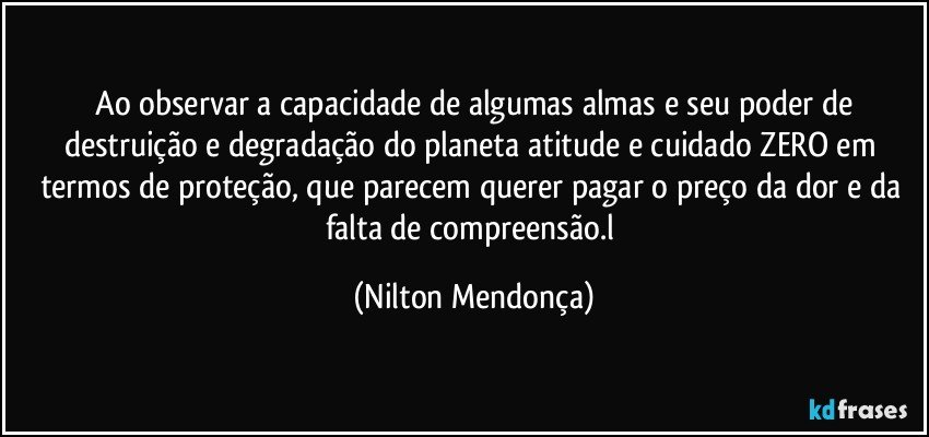 ⁠Ao observar a capacidade de algumas almas e seu poder de destruição e degradação do planeta atitude e cuidado ZERO em termos de proteção, que parecem querer pagar o preço da dor e da falta de compreensão.l (Nilton Mendonça)