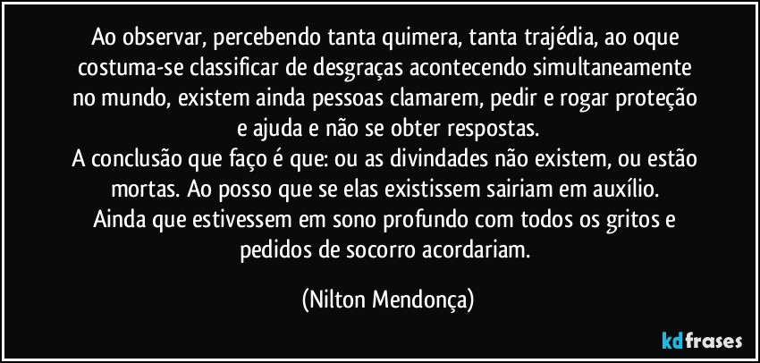 Ao observar, percebendo tanta quimera, tanta trajédia, ao oque costuma-se classificar de desgraças acontecendo simultaneamente no mundo, existem ainda pessoas clamarem, pedir e rogar proteção e ajuda e não se obter respostas.
A conclusão que faço é que: ou as divindades não existem, ou estão mortas. Ao posso que se elas existissem sairiam em auxílio. 
Ainda que estivessem em sono profundo com todos os gritos e pedidos de socorro acordariam. (Nilton Mendonça)