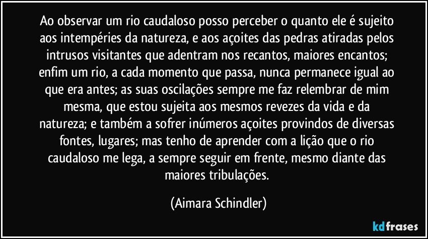 Ao observar um rio caudaloso posso perceber o quanto ele é sujeito  aos intempéries da natureza, e aos açoites das pedras atiradas pelos intrusos visitantes que adentram nos recantos, maiores encantos;  enfim um rio, a cada momento que passa, nunca permanece igual ao que era antes; as suas oscilações sempre me faz relembrar de mim mesma,  que estou sujeita aos mesmos revezes da vida e da natureza;  e também a sofrer inúmeros açoites provindos de diversas fontes, lugares;  mas tenho de  aprender com a lição que o rio caudaloso me lega, a sempre seguir em frente, mesmo diante das maiores tribulações. (Aimara Schindler)
