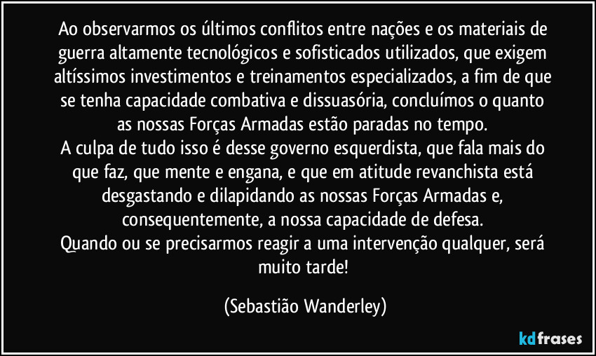 Ao observarmos os últimos conflitos entre nações e os materiais de guerra altamente tecnológicos e sofisticados utilizados, que exigem altíssimos investimentos e treinamentos especializados, a fim de que se tenha capacidade combativa e dissuasória, concluímos o quanto as nossas Forças Armadas estão paradas no tempo. 
A culpa de tudo isso é desse governo esquerdista, que fala mais do que faz, que mente e engana, e que em atitude revanchista está desgastando e dilapidando as nossas Forças Armadas e, consequentemente, a nossa capacidade de defesa. 
Quando ou se precisarmos reagir a uma intervenção qualquer, será muito tarde! (Sebastião Wanderley)