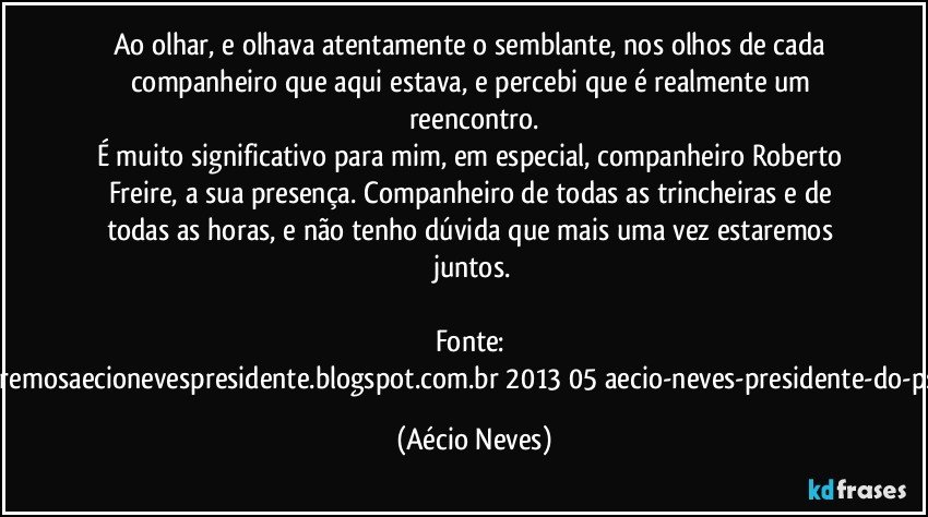 Ao olhar, e olhava atentamente o semblante, nos olhos de cada companheiro que aqui estava, e percebi que é realmente um reencontro.
É muito significativo para mim, em especial, companheiro Roberto Freire, a sua presença. Companheiro de todas as trincheiras e de todas as horas, e não tenho dúvida que mais uma vez estaremos juntos.

Fonte: http://www.queremosaecionevespresidente.blogspot.com.br/2013/05/aecio-neves-presidente-do-psdb-estreia.html (Aécio Neves)