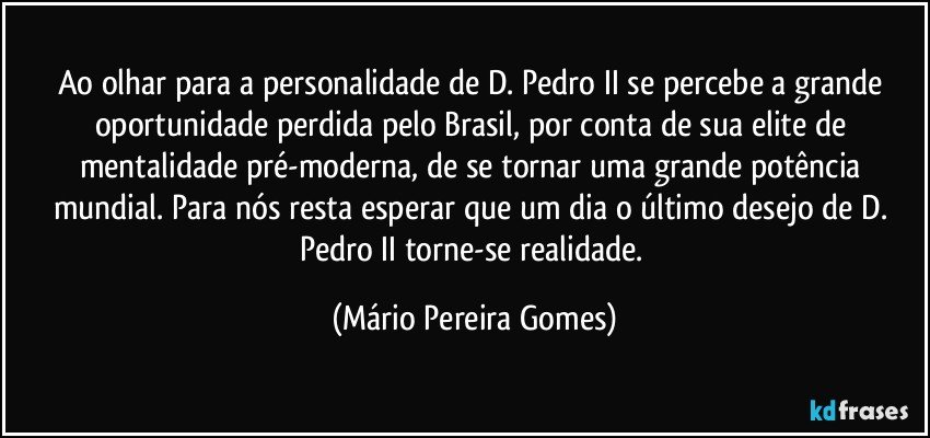 Ao olhar para a personalidade de D. Pedro II se percebe a grande oportunidade perdida pelo Brasil, por conta de sua elite de mentalidade pré-moderna, de se tornar uma grande potência mundial. Para nós resta esperar que um dia o último desejo de D. Pedro II torne-se realidade. (Mário Pereira Gomes)