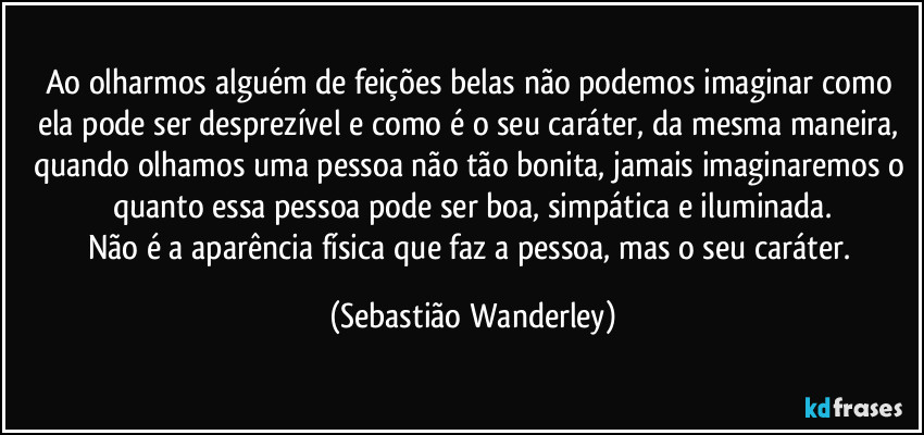 Ao olharmos alguém de feições belas não podemos imaginar como ela pode ser desprezível e como é o seu caráter, da mesma maneira, quando olhamos uma pessoa não tão bonita, jamais imaginaremos o quanto essa pessoa pode ser boa, simpática e iluminada.
Não é a aparência física que faz a pessoa, mas o seu caráter. (Sebastião Wanderley)