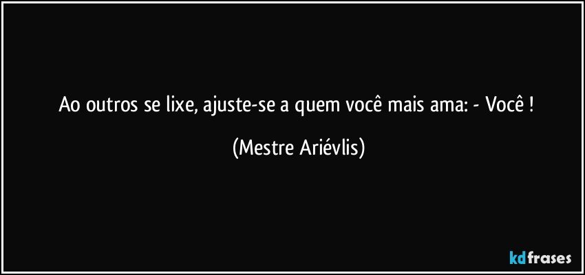 Ao outros se lixe, ajuste-se a quem você mais ama: - Você ! (Mestre Ariévlis)