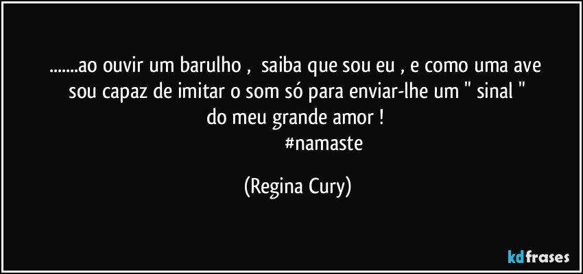 ...ao   ouvir um   barulho ,     saiba   que sou eu ,   e como uma  ave   sou capaz de imitar   o som  só   para  enviar-lhe    um   "  sinal   "   do   meu   grande  amor ! 
                                           #namaste (Regina Cury)