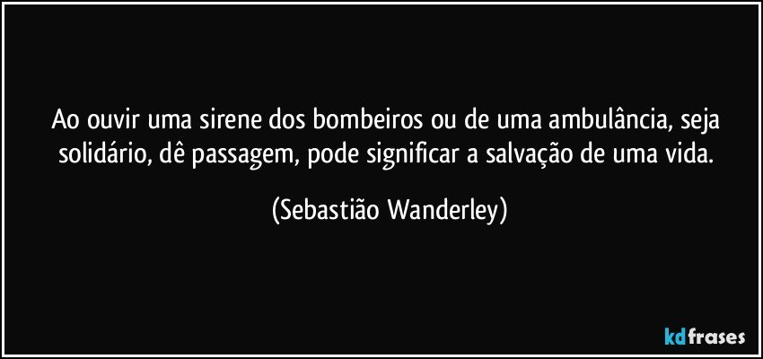 Ao ouvir uma sirene dos bombeiros ou de uma ambulância, seja solidário, dê passagem, pode significar a salvação de uma vida. (Sebastião Wanderley)