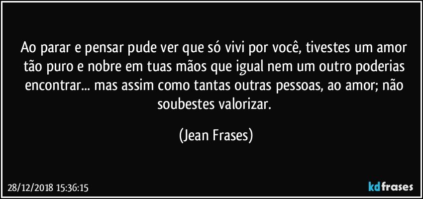 Ao parar e pensar pude ver que só vivi por você, tivestes um amor tão puro e nobre em tuas mãos que igual nem um outro poderias encontrar... mas assim como tantas outras pessoas, ao amor; não soubestes valorizar. (Jean Frases)