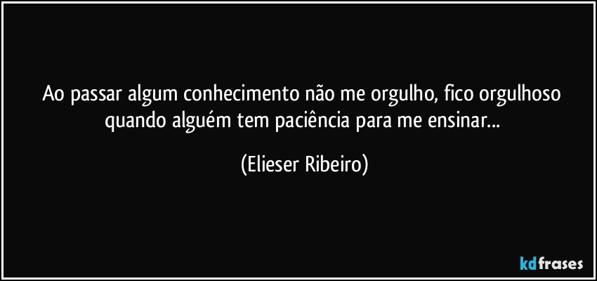 Ao passar algum conhecimento não me orgulho, fico orgulhoso quando alguém tem paciência para me ensinar... (Elieser Ribeiro)