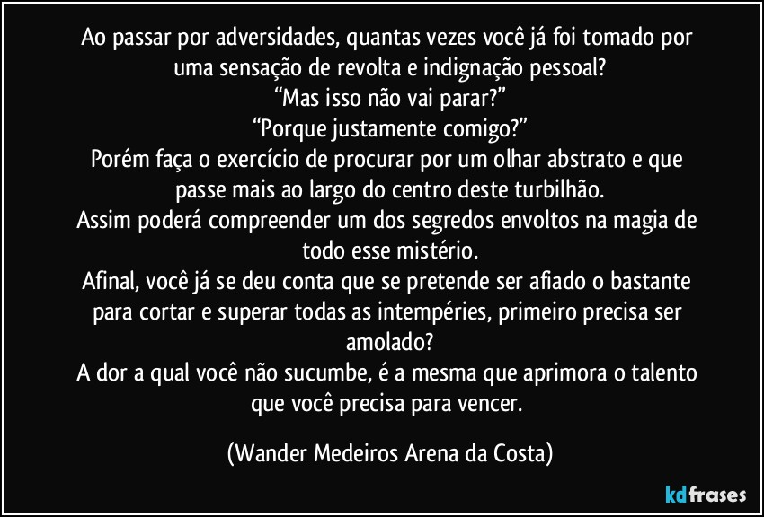 Ao passar por adversidades, quantas vezes você já foi tomado por uma sensação de revolta e indignação pessoal?
“Mas isso não vai parar?”
“Porque justamente comigo?”
Porém faça o exercício de procurar por um olhar abstrato e que passe mais ao largo do centro deste turbilhão.
Assim poderá compreender um dos segredos envoltos na magia de todo esse mistério.
Afinal, você já se deu conta que se pretende ser afiado o bastante para cortar e superar todas as intempéries, primeiro precisa ser amolado?
A dor a qual você não sucumbe, é a mesma que aprimora o talento que você precisa para vencer. (Wander Medeiros Arena da Costa)