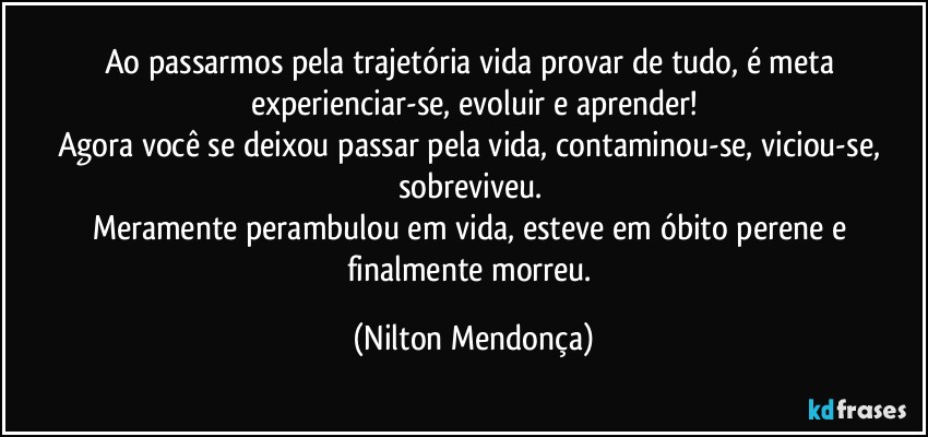 Ao passarmos pela trajetória vida provar de tudo, é meta experienciar-se, evoluir e aprender!
Agora você se deixou passar pela vida, contaminou-se, viciou-se, sobreviveu. 
Meramente perambulou em vida, esteve em óbito perene e finalmente morreu. (Nilton Mendonça)