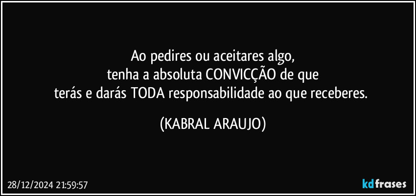 Ao pedires ou aceitares algo,
tenha a absoluta CONVICÇÃO de que
terás e darás TODA responsabilidade ao que receberes. (KABRAL ARAUJO)