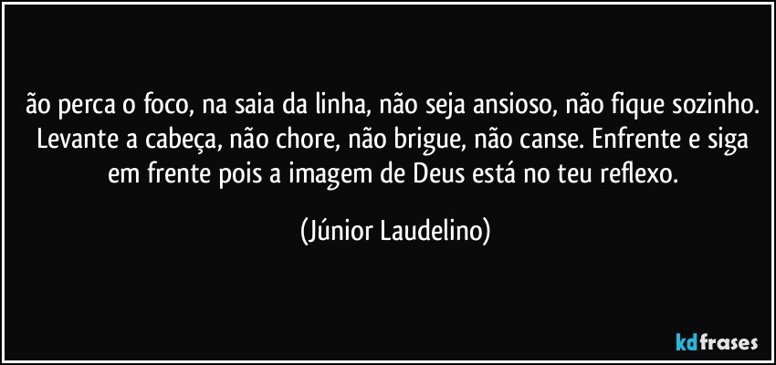 ão perca o foco, na saia da linha, não seja ansioso, não fique sozinho. Levante a cabeça, não chore, não brigue, não canse. Enfrente e siga em frente pois a imagem de Deus está no teu reflexo. (Júnior Laudelino)