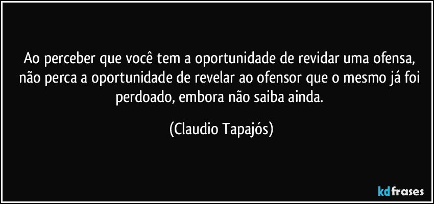 Ao perceber que você tem a oportunidade de revidar uma ofensa, não perca a oportunidade de revelar ao ofensor que o mesmo já foi perdoado, embora não saiba ainda. (Claudio Tapajós)
