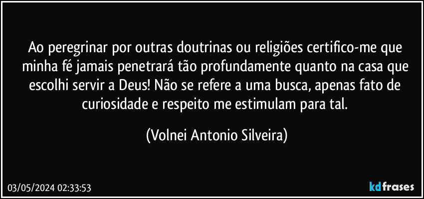 Ao peregrinar por outras doutrinas ou religiões certifico-me que minha fé jamais penetrará tão profundamente quanto na casa que escolhi servir a Deus! Não se refere a uma busca, apenas fato de curiosidade e respeito me estimulam para tal. (Volnei Antonio Silveira)