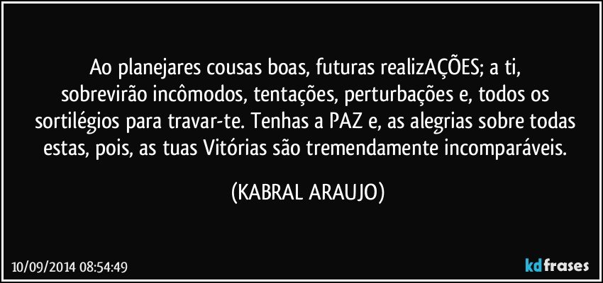 Ao planejares cousas boas, futuras realizAÇÕES; a ti, sobrevirão incômodos,  tentações,  perturbações e, todos os sortilégios para travar-te. Tenhas a PAZ e, as alegrias sobre todas estas, pois, as tuas Vitórias são tremendamente incomparáveis. (KABRAL ARAUJO)