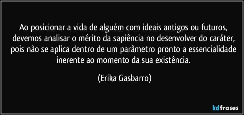 Ao posicionar a vida de alguém com ideais antigos ou futuros, devemos analisar o mérito da sapiência no desenvolver do caráter, pois não se aplica dentro de um parâmetro pronto a essencialidade inerente ao momento da sua existência. (Erika Gasbarro)