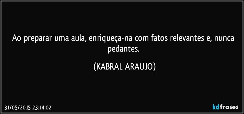 Ao preparar uma aula, enriqueça-na com fatos relevantes e, nunca pedantes. (KABRAL ARAUJO)