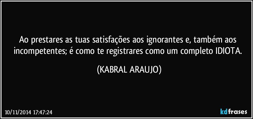 Ao prestares as tuas satisfações aos ignorantes e, também aos incompetentes; é como te registrares como um completo IDIOTA. (KABRAL ARAUJO)