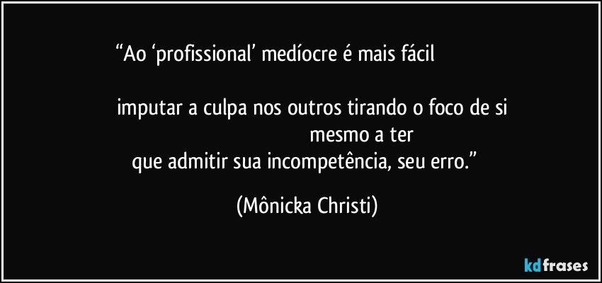 “Ao ‘profissional’ medíocre  é mais fácil                                                                                                                                                                              imputar a culpa nos outros tirando o foco de si                                                                                                 mesmo a ter que admitir sua incompetência, seu erro.” (Mônicka Christi)