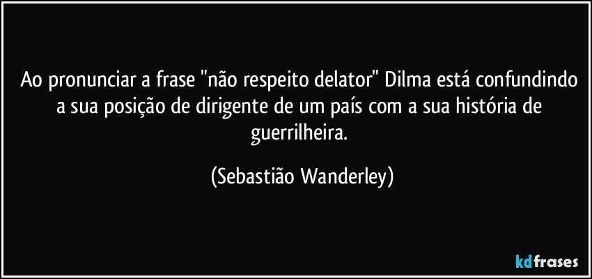 Ao pronunciar a frase "não respeito delator" Dilma está confundindo a sua posição de dirigente de um país com a sua história de guerrilheira. (Sebastião Wanderley)