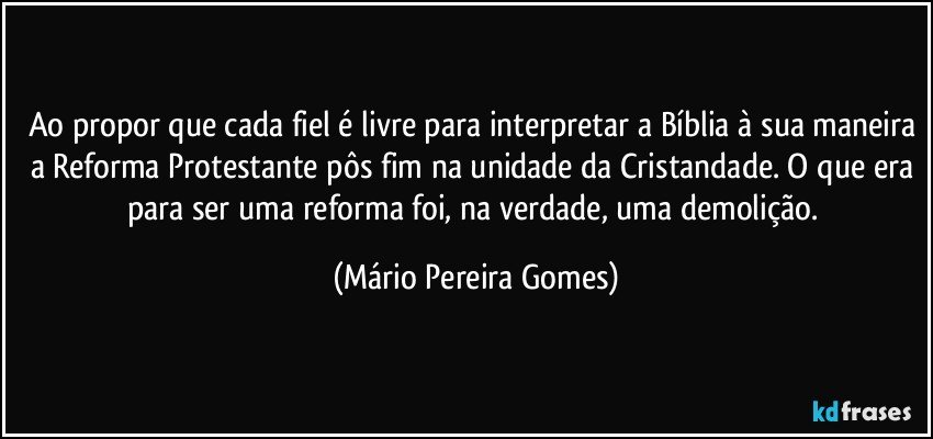 Ao propor que cada fiel é livre para interpretar a Bíblia à sua maneira a Reforma Protestante pôs fim na unidade da Cristandade. O que era para ser uma reforma foi, na verdade, uma demolição. (Mário Pereira Gomes)