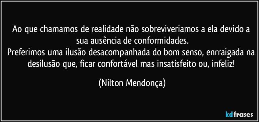 Ao que chamamos de realidade não sobreviveriamos a ela devido a sua ausência de conformidades.
Preferimos uma ilusão desacompanhada do bom senso, enrraigada na desilusão que, ficar confortável mas insatisfeito ou, infeliz! (Nilton Mendonça)