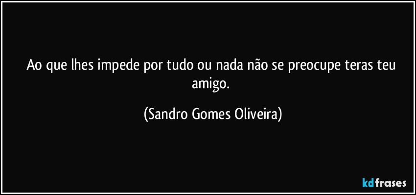 Ao que lhes impede por tudo ou nada não se preocupe teras teu amigo. (Sandro Gomes Oliveira)