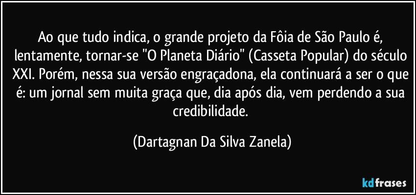 Ao que tudo indica, o grande projeto da Fôia de São Paulo é, lentamente, tornar-se "O Planeta Diário" (Casseta Popular) do século XXI. Porém, nessa sua versão engraçadona, ela continuará a ser o que é: um jornal sem muita graça que, dia após dia, vem perdendo a sua credibilidade. (Dartagnan Da Silva Zanela)