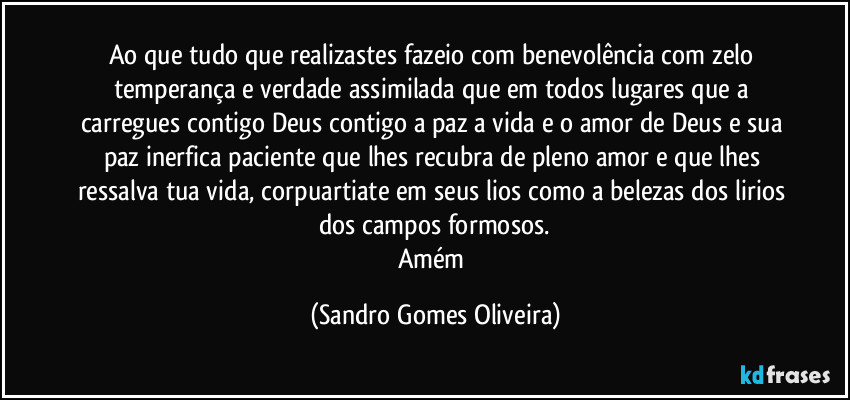 Ao que tudo que realizastes fazeio com benevolência com zelo temperança e verdade assimilada que em todos lugares que a carregues contigo Deus contigo a paz a vida e o amor de Deus e sua paz inerfica paciente que lhes recubra de pleno amor e que lhes ressalva tua vida, corpuartiate em seus lios como a belezas dos lirios dos campos formosos.
Amém (Sandro Gomes Oliveira)