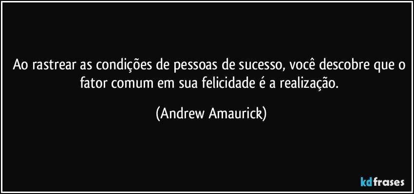 Ao rastrear as condições de pessoas de sucesso, você descobre que o fator comum em sua felicidade é a realização. (Andrew Amaurick)