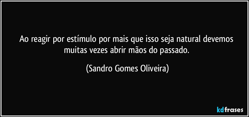 Ao reagir por estímulo por mais que isso seja natural devemos muitas vezes abrir mãos do passado. (Sandro Gomes Oliveira)
