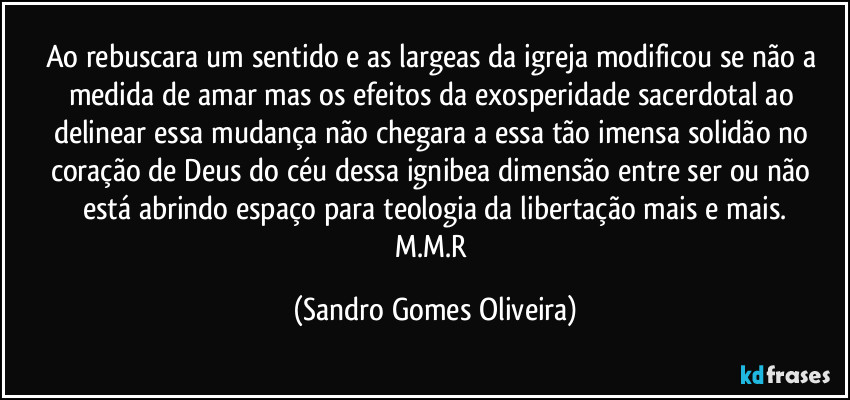 Ao rebuscara um sentido e as largeas da igreja modificou se não a medida de amar mas os efeitos da exosperidade sacerdotal ao delinear essa mudança não chegara a essa tão imensa solidão no coração de Deus do céu dessa ignibea dimensão entre ser ou não está abrindo espaço para teologia da libertação mais e mais.
M.M.R (Sandro Gomes Oliveira)