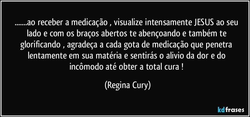 ...ao receber a medicação , visualize intensamente   JESUS ao seu lado  e com os braços abertos te  abençoando e também   te  glorificando  , agradeça  a   cada gota de medicação  que penetra  lentamente   em sua  matéria e sentirás o alivio da dor  e   do incômodo até obter a  total  cura ! (Regina Cury)